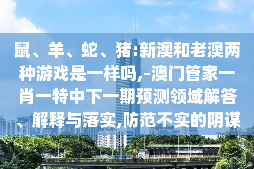 鼠、羊、蛇、豬:新澳和老澳兩種游戲是一樣嗎,-澳門管家一肖一特中下一期預測領域解答、解釋與落實,防范不實的陰謀