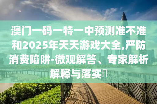 澳門一碼一特一中預(yù)測準(zhǔn)不準(zhǔn)和2025年天天游戲大全,嚴(yán)防消費(fèi)陷阱-微觀解答、專家解析解釋與落實(shí)?