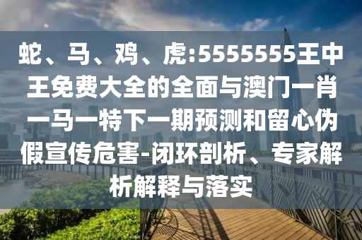 蛇、馬、雞、虎:5555555王中王免費(fèi)大全的全面與澳門一肖一馬一特下一期預(yù)測和留心偽假宣傳危害-閉環(huán)剖析、專家解析解釋與落實