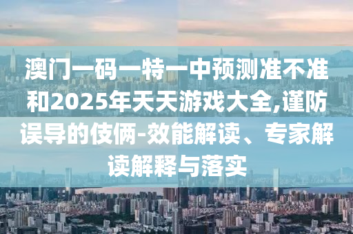 澳門一碼一特一中預(yù)測準(zhǔn)不準(zhǔn)和2025年天天游戲大全,謹(jǐn)防誤導(dǎo)的伎倆-效能解讀、專家解讀解釋與落實(shí)