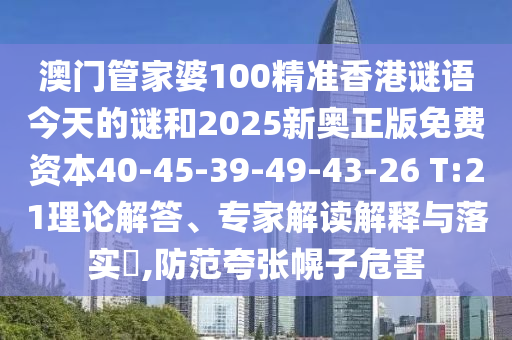 澳門管家婆100精準(zhǔn)香港謎語今天的謎和2025新奧正版免費(fèi)資本40-45-39-49-43-26 T:21理論解答、專家解讀解釋與落實(shí)?,防范夸張幌子危害