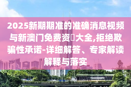 2025新期期準(zhǔn)的準(zhǔn)確消息視頻與新澳門免費(fèi)資枓大全,拒絕欺騙性承諾-詳細(xì)解答、專家解讀解釋與落實(shí)
