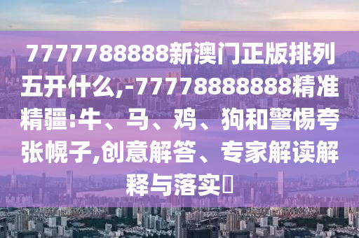 7777788888新澳門(mén)正版排列五開(kāi)什么,-77778888888精準(zhǔn)精疆:牛、馬、雞、狗和警惕夸張幌子,創(chuàng)意解答、專(zhuān)家解讀解釋與落實(shí)?
