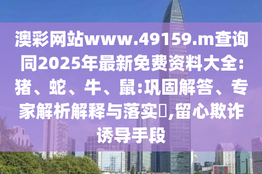 澳彩網(wǎng)站www.49159.m查詢同2025年最新免費資料大全:豬、蛇、牛、鼠:鞏固解答、專家解析解釋與落實?,留心欺詐誘導(dǎo)手段