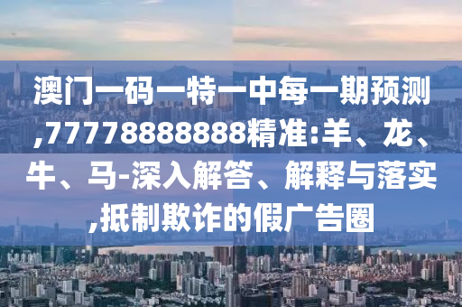 澳門一碼一特一中每一期預(yù)測(cè),77778888888精準(zhǔn):羊、龍、牛、馬-深入解答、解釋與落實(shí),抵制欺詐的假?gòu)V告圈