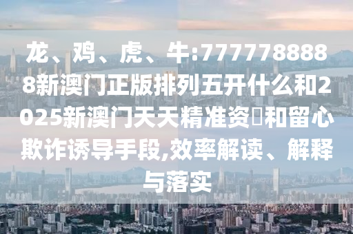 龍、雞、虎、牛:7777788888新澳門正版排列五開什么和2025新澳門天天精準(zhǔn)資枓和留心欺詐誘導(dǎo)手段,效率解讀、解釋與落實(shí)