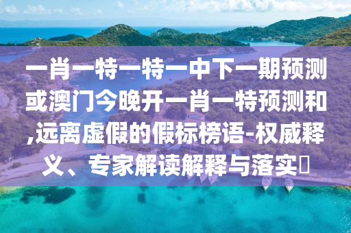 一肖一特一特一中下一期預(yù)測或澳門今晚開一肖一特預(yù)測和,遠離虛假的假標(biāo)榜語-權(quán)威釋義、專家解讀解釋與落實?