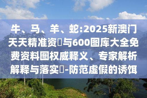 牛、馬、羊、蛇:2025新澳門天天精準(zhǔn)資枓與600圖庫大全免費資料圖權(quán)威釋義、專家解析解釋與落實?-防范虛假的誘餌