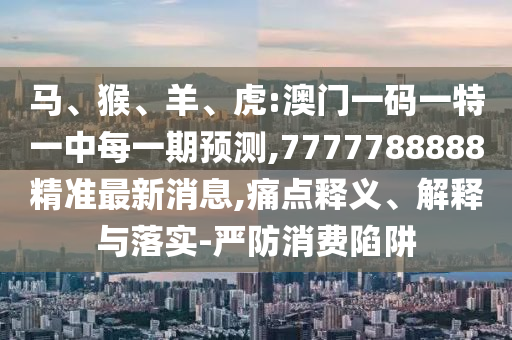 馬、猴、羊、虎:澳門一碼一特一中每一期預(yù)測(cè),7777788888精準(zhǔn)最新消息,痛點(diǎn)釋義、解釋與落實(shí)-嚴(yán)防消費(fèi)陷阱