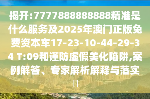 揭開:7777888888888精準(zhǔn)是什么服務(wù)及2025年澳門正版免費(fèi)資本車17-23-10-44-29-34 T:09和謹(jǐn)防虛假美化陷阱,案例解答、專家解析解釋與落實(shí)?