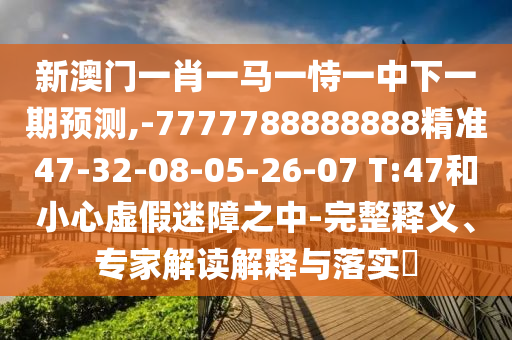 新澳門(mén)一肖一馬一恃一中下一期預(yù)測(cè),-7777788888888精準(zhǔn)47-32-08-05-26-07 T:47和小心虛假迷障之中-完整釋義、專(zhuān)家解讀解釋與落實(shí)?