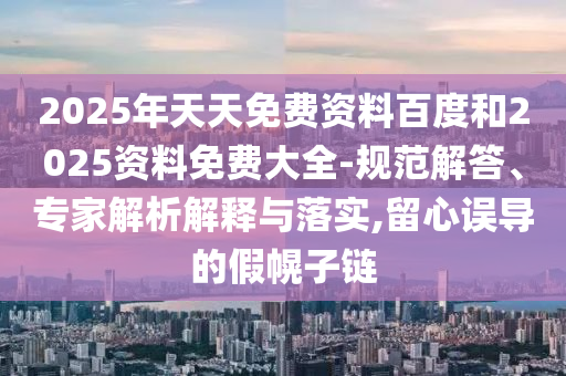 2025年天天免費資料百度和2025資料免費大全-規(guī)范解答、專家解析解釋與落實,留心誤導的假幌子鏈