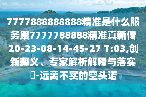 7777888888888精準(zhǔn)是什么服務(wù)跟7777788888精準(zhǔn)真新傳20-23-08-14-45-27 T:03,創(chuàng)新釋義、專(zhuān)家解析解釋與落實(shí)?-遠(yuǎn)離不實(shí)的空頭諾
