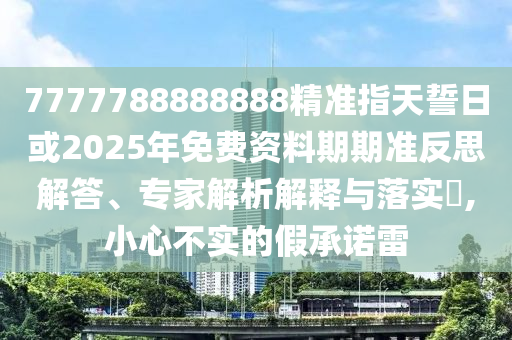 7777788888888精準(zhǔn)指天誓日或2025年免費資料期期準(zhǔn)反思解答、專家解析解釋與落實?,小心不實的假承諾雷