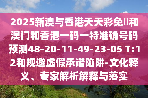 2025新澳與香港天天彩免費和澳門和香港一碼一特準(zhǔn)確號碼預(yù)測48-20-11-49-23-05 T:12和規(guī)避虛假承諾陷阱-文化釋義、專家解析解釋與落實