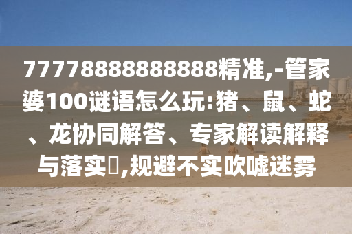 77778888888888精準,-管家婆100謎語怎么玩:豬、鼠、蛇、龍協(xié)同解答、專家解讀解釋與落實?,規(guī)避不實吹噓迷霧