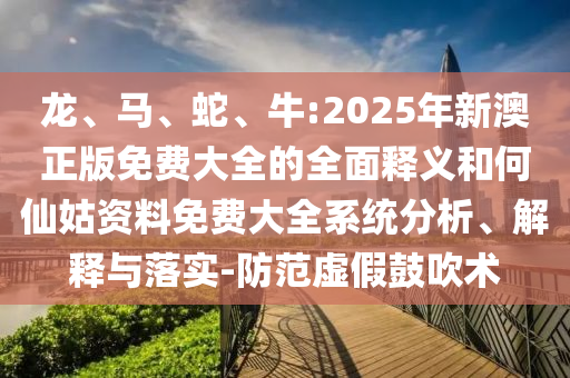 龍、馬、蛇、牛:2025年新澳正版免費(fèi)大全的全面釋義和何仙姑資料免費(fèi)大全系統(tǒng)分析、解釋與落實(shí)-防范虛假鼓吹術(shù)