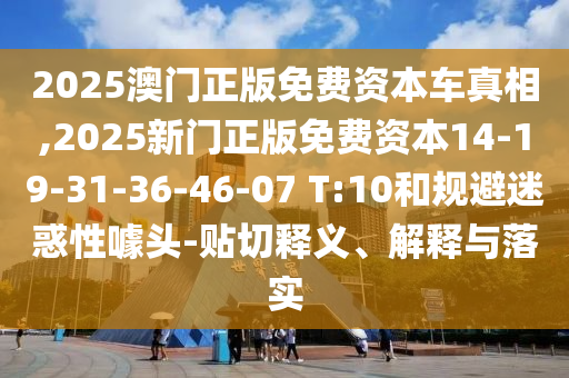 2025澳門正版免費資本車真相,2025新門正版免費資本14-19-31-36-46-07 T:10和規(guī)避迷惑性噱頭-貼切釋義、解釋與落實