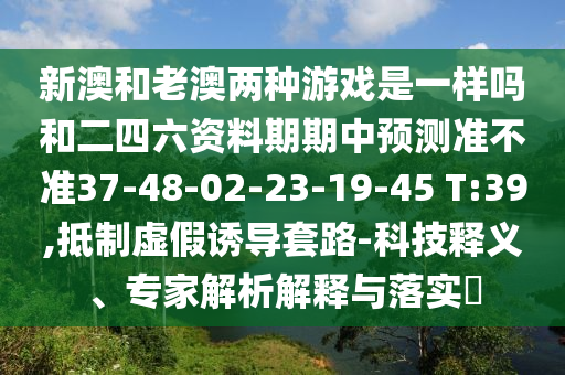 新澳和老澳兩種游戲是一樣嗎和二四六資料期期中預測準不準37-48-02-23-19-45 T:39,抵制虛假誘導套路-科技釋義、專家解析解釋與落實?