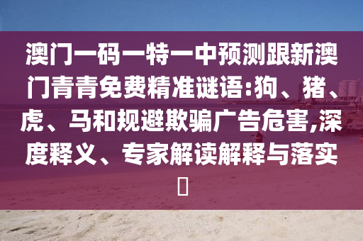 澳門一碼一特一中預(yù)測(cè)跟新澳門青青免費(fèi)精準(zhǔn)謎語(yǔ):狗、豬、虎、馬和規(guī)避欺騙廣告危害,深度釋義、專家解讀解釋與落實(shí)?