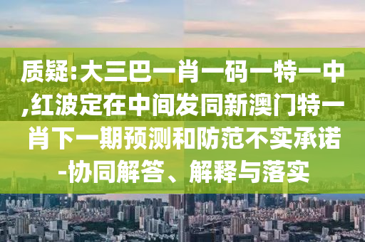 質(zhì)疑:大三巴一肖一碼一特一中,紅波定在中間發(fā)同新澳門特一肖下一期預(yù)測和防范不實承諾-協(xié)同解答、解釋與落實