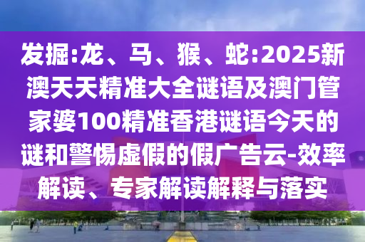 發(fā)掘:龍、馬、猴、蛇:2025新澳天天精準(zhǔn)大全謎語(yǔ)及澳門(mén)管家婆100精準(zhǔn)香港謎語(yǔ)今天的謎和警惕虛假的假?gòu)V告云-效率解讀、專(zhuān)家解讀解釋與落實(shí)