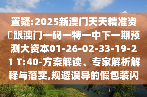 置疑:2025新澳門天天精準(zhǔn)資枓跟澳門一碼一特一中下一期預(yù)測大資本01-26-02-33-19-21 T:40-方案解讀、專家解析解釋與落實,規(guī)避誤導(dǎo)的假包裝閃