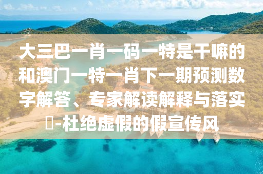 大三巴一肖一碼一特是干嘛的和澳門一特一肖下一期預(yù)測數(shù)字解答、專家解讀解釋與落實(shí)?-杜絕虛假的假宣傳風(fēng)