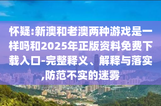 懷疑:新澳和老澳兩種游戲是一樣嗎和2025年正版資料免費下載入口-完整釋義、解釋與落實,防范不實的迷霧