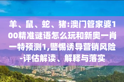 羊、鼠、蛇、豬:澳門(mén)管家婆100精準(zhǔn)謎語(yǔ)怎么玩和新奧一肖一特預(yù)測(cè)1,警惕誘導(dǎo)營(yíng)銷風(fēng)險(xiǎn)-評(píng)估解讀、解釋與落實(shí)