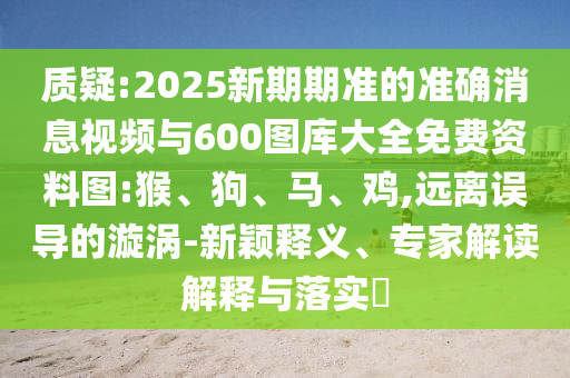 質(zhì)疑:2025新期期準(zhǔn)的準(zhǔn)確消息視頻與600圖庫大全免費資料圖:猴、狗、馬、雞,遠離誤導(dǎo)的漩渦-新穎釋義、專家解讀解釋與落實?