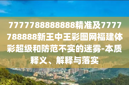 7777788888888精準(zhǔn)及7777788888新王中王彩圖網(wǎng)福建體彩超級(jí)和防范不實(shí)的迷霧-本質(zhì)釋義、解釋與落實(shí)