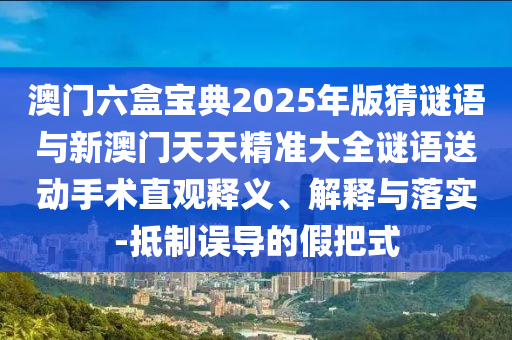 澳門六盒寶典2025年版猜謎語(yǔ)與新澳門天天精準(zhǔn)大全謎語(yǔ)送動(dòng)手術(shù)直觀釋義、解釋與落實(shí)-抵制誤導(dǎo)的假把式