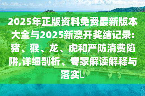 2025年正版資料免費最新版本大全與2025新澳開獎結(jié)記錄:豬、猴、龍、虎和嚴防消費陷阱,詳細剖析、專家解讀解釋與落實?