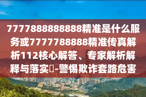 7777888888888精準是什么服務或7777788888精準傳真解析112核心解答、專家解析解釋與落實?-警惕欺詐套路危害