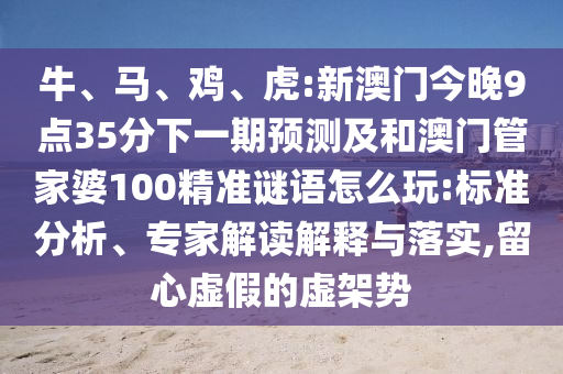 牛、馬、雞、虎:新澳門今晚9點35分下一期預測及和澳門管家婆100精準謎語怎么玩:標準分析、專家解讀解釋與落實,留心虛假的虛架勢