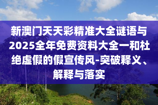新澳門天天彩精準大全謎語與2025全年免費資料大全一和杜絕虛假的假宣傳風-突破釋義、解釋與落實