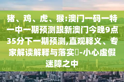 豬、雞、虎、猴:澳門一碼一特一中一期預(yù)測跟新澳門今晚9點35分下一期預(yù)測,直觀釋義、專家解讀解釋與落實?-小心虛假迷障之中