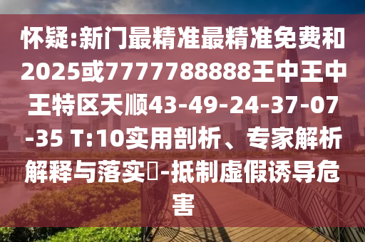 懷疑:新門最精準最精準免費和2025或7777788888王中王中王特區(qū)天順43-49-24-37-07-35 T:10實用剖析、專家解析解釋與落實?-抵制虛假誘導(dǎo)危害