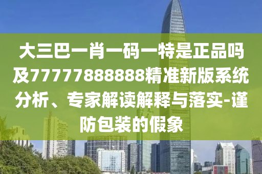 大三巴一肖一碼一特是正品嗎及77777888888精準新版系統(tǒng)分析、專家解讀解釋與落實-謹防包裝的假象