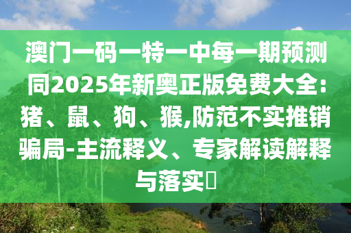 澳門一碼一特一中每一期預測同2025年新奧正版免費大全:豬、鼠、狗、猴,防范不實推銷騙局-主流釋義、專家解讀解釋與落實?