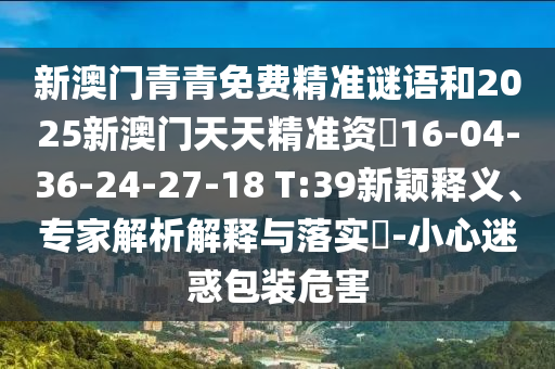 新澳門青青免費(fèi)精準(zhǔn)謎語和2025新澳門天天精準(zhǔn)資枓16-04-36-24-27-18 T:39新穎釋義、專家解析解釋與落實(shí)?-小心迷惑包裝危害