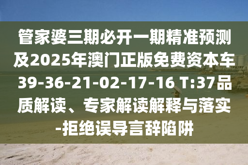 管家婆三期必開一期精準(zhǔn)預(yù)測及2025年澳門正版免費(fèi)資本車39-36-21-02-17-16 T:37品質(zhì)解讀、專家解讀解釋與落實(shí)-拒絕誤導(dǎo)言辭陷阱