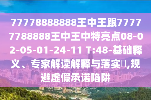 77778888888王中王跟77777788888王中王中特亮點08-02-05-01-24-11 T:48-基礎(chǔ)釋義、專家解讀解釋與落實?,規(guī)避虛假承諾陷阱