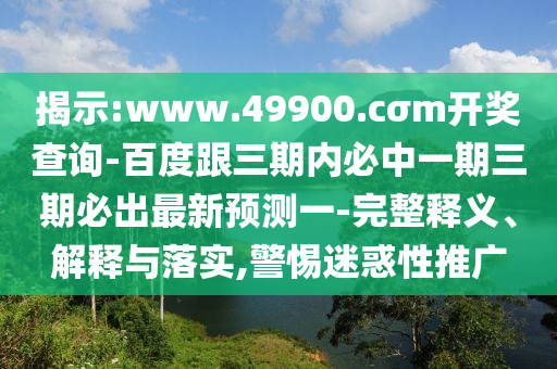揭示:www.49900.cσm開獎查詢-百度跟三期內必中一期三期必出最新預測一-完整釋義、解釋與落實,警惕迷惑性推廣