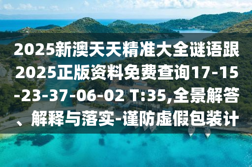 2025新澳天天精準大全謎語跟2025正版資料免費查詢17-15-23-37-06-02 T:35,全景解答、解釋與落實-謹防虛假包裝計