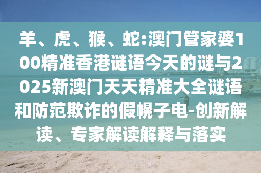 羊、虎、猴、蛇:澳門管家婆100精準(zhǔn)香港謎語今天的謎與2025新澳門天天精準(zhǔn)大全謎語和防范欺詐的假幌子電-創(chuàng)新解讀、專家解讀解釋與落實