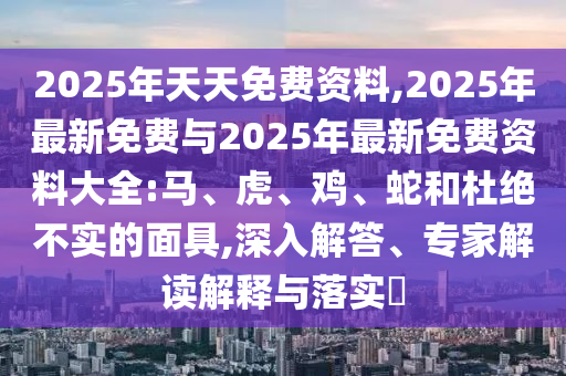 2025年天天免費資料,2025年最新免費與2025年最新免費資料大全:馬、虎、雞、蛇和杜絕不實的面具,深入解答、專家解讀解釋與落實?