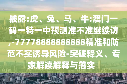 披露:虎、兔、馬、牛:澳門一碼一特一中預(yù)測準(zhǔn)不準(zhǔn)繼續(xù)訪,-77778888888888精準(zhǔn)和防范不實誘導(dǎo)風(fēng)險-突破釋義、專家解讀解釋與落實?