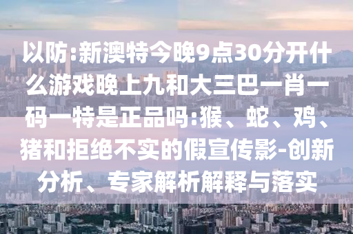 以防:新澳特今晚9點30分開什么游戲晚上九和大三巴一肖一碼一特是正品嗎:猴、蛇、雞、豬和拒絕不實的假宣傳影-創(chuàng)新分析、專家解析解釋與落實